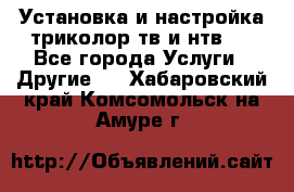 Установка и настройка триколор тв и нтв   - Все города Услуги » Другие   . Хабаровский край,Комсомольск-на-Амуре г.